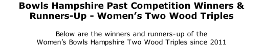 Bowls Hampshire Past Competition Winners & Runners-Up - Women’s Two Wood Triples 	 Below are the winners and runners-up of the  Women’s Bowls Hampshire Two Wood Triples since 2011