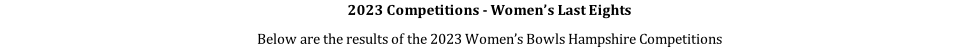 2023 Competitions - Women’s Last Eights Below are the results of the 2023 Women’s Bowls Hampshire Competitions